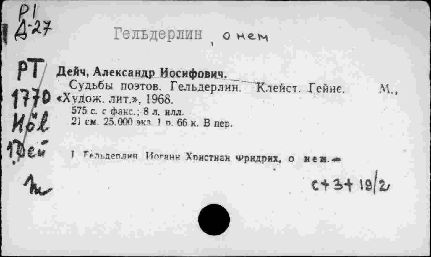 ﻿Гельдерлин ( о нем
РТ 1??о им
Дейч, Александр Иосифович.
Судьбы поэтов. Гельдерлин. 'Клейст. Гейне. «Худож. лит.», 1968.
575 с. с факс.; 8 л. илл.
2'1 см 25.000 эк.ч 1 п 66 к. В пер.
1 гельдеплин Цпгянн Христиан Фридрих, о леи,*
м„
\&(1/